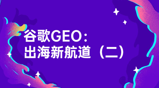 谷歌GEO：外贸企业要赶紧抢占的出海新航道（二）